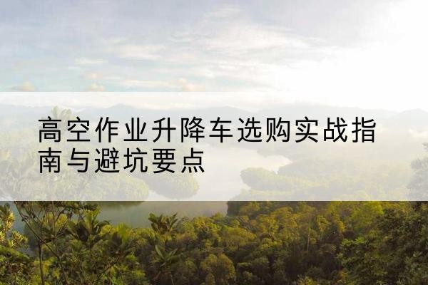 沙市升降车怎么选-高空作业升降车选购实战指南与避坑要点