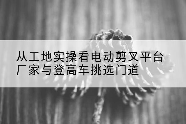 沙市电动剪叉升降平台厂家-从工地实操看电动剪叉平台厂家与登高车挑选门道