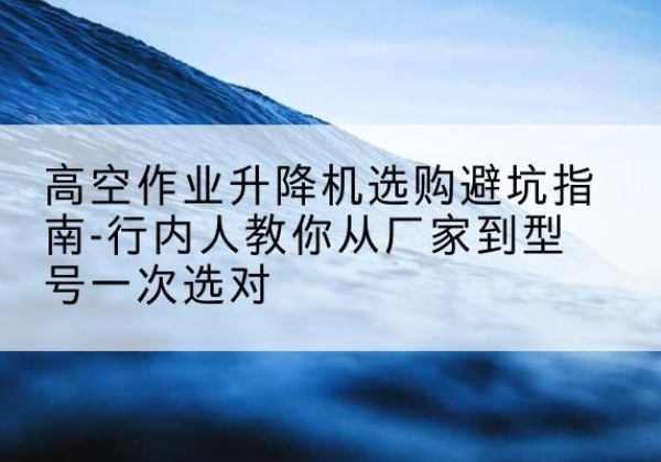 沙市升降平台厂家-高空作业升降机选购避坑指南-行内人教你从厂家到型号一次选对