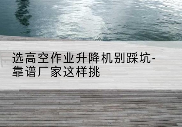 沙市剪叉式升降机厂家-选高空作业升降机别踩坑-靠谱厂家这样挑