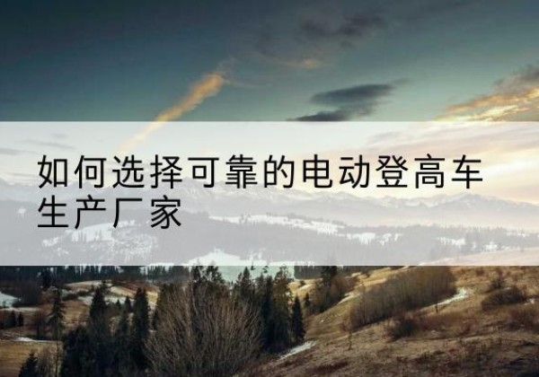 沙市电动登高车厂家-如何选择可靠的电动登高车生产厂家