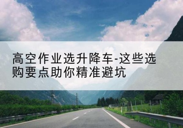 沙市升降车厂家-高空作业选升降车-这些选购要点助你*避坑
