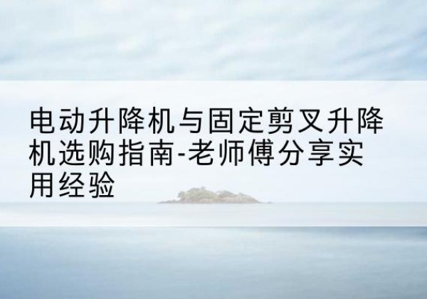 沙市电动升降机怎么选-电动升降机与固定剪叉升降机选购指南-老师傅分享实用经验