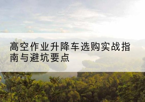 沙市升降车怎么选-高空作业升降车选购实战指南与避坑要点