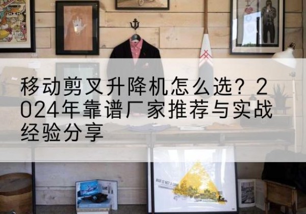 沙市升降平台厂家推荐-移动剪叉升降机怎么选？2024年靠谱厂家推荐与实战经验分享