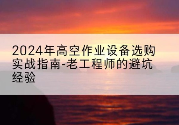 沙市高空作业升降机厂家推荐-2024年高空作业设备选购实战指南-老工程师的避坑经验